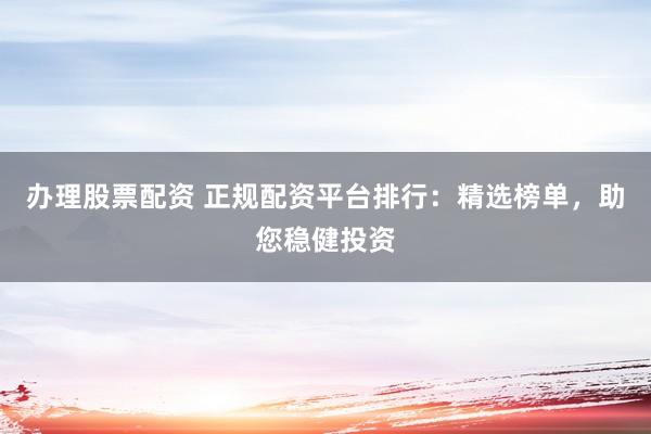 办理股票配资 正规配资平台排行：精选榜单，助您稳健投资