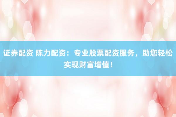 证券配资 陈力配资：专业股票配资服务，助您轻松实现财富增值！