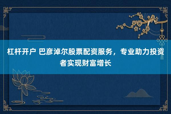 杠杆开户 巴彦淖尔股票配资服务，专业助力投资者实现财富增长
