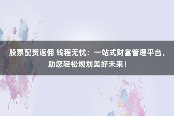 股票配资返佣 钱程无忧：一站式财富管理平台，助您轻松规划美好未来！