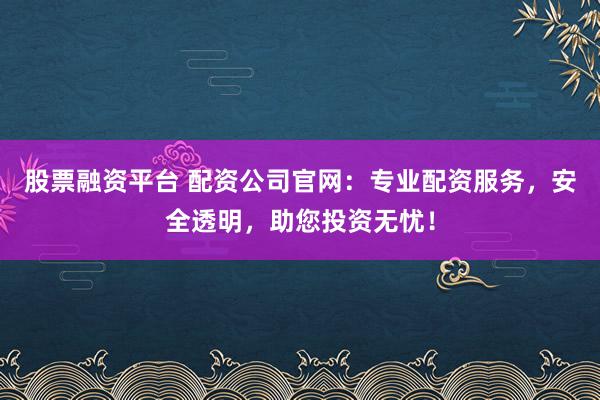 股票融资平台 配资公司官网：专业配资服务，安全透明，助您投资无忧！