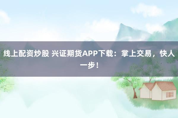 线上配资炒股 兴证期货APP下载：掌上交易，快人一步！