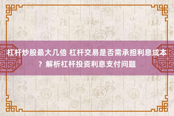 杠杆炒股最大几倍 杠杆交易是否需承担利息成本？解析杠杆投资利息支付问题