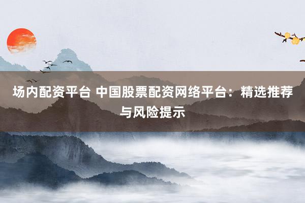 场内配资平台 中国股票配资网络平台：精选推荐与风险提示