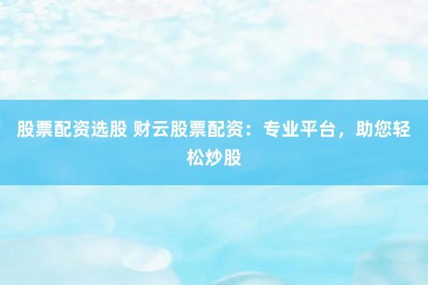 股票配资选股 财云股票配资：专业平台，助您轻松炒股