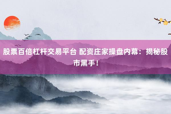 股票百倍杠杆交易平台 配资庄家操盘内幕：揭秘股市黑手！