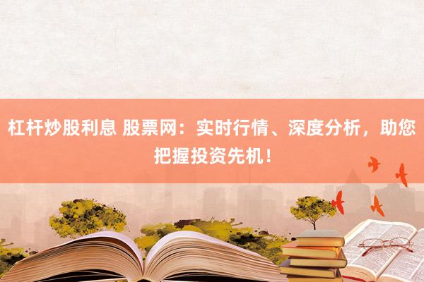 杠杆炒股利息 股票网：实时行情、深度分析，助您把握投资先机！
