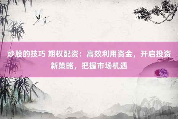 炒股的技巧 期权配资：高效利用资金，开启投资新策略，把握市场机遇