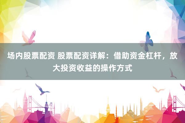 场内股票配资 股票配资详解：借助资金杠杆，放大投资收益的操作方式