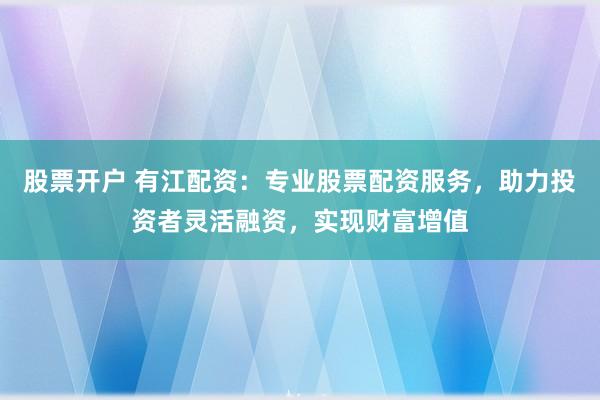股票开户 有江配资：专业股票配资服务，助力投资者灵活融资，实现财富增值