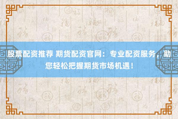 股票配资推荐 期货配资官网：专业配资服务，助您轻松把握期货市场机遇！