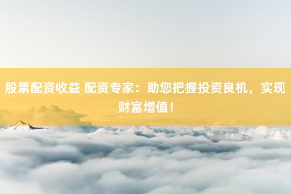 股票配资收益 配资专家：助您把握投资良机，实现财富增值！