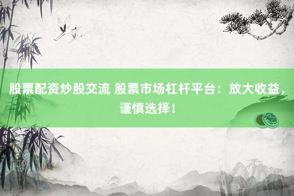 股票配资炒股交流 股票市场杠杆平台：放大收益，谨慎选择！
