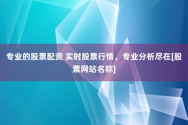 专业的股票配资 实时股票行情、专业分析尽在[股票网站名称]