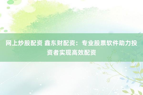 网上炒股配资 鑫东财配资：专业股票软件助力投资者实现高效配资
