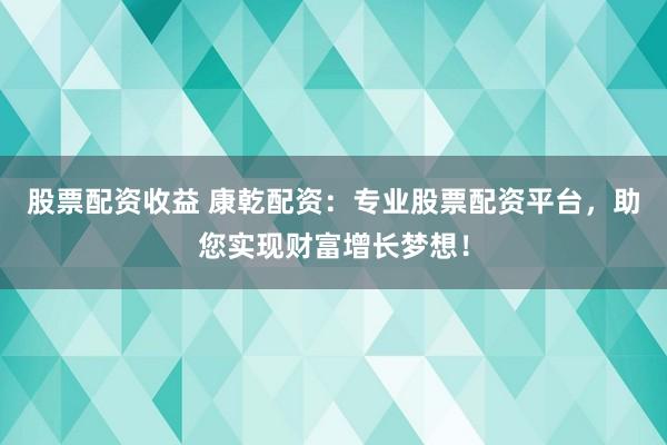 股票配资收益 康乾配资：专业股票配资平台，助您实现财富增长梦想！