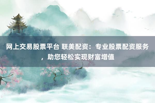 网上交易股票平台 联美配资：专业股票配资服务，助您轻松实现财富增值