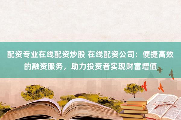 配资专业在线配资炒股 在线配资公司：便捷高效的融资服务，助力投资者实现财富增值