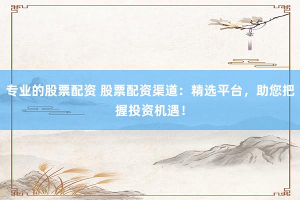 专业的股票配资 股票配资渠道：精选平台，助您把握投资机遇！