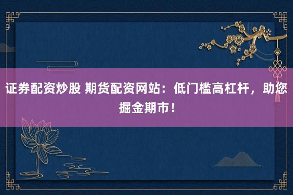 证券配资炒股 期货配资网站：低门槛高杠杆，助您掘金期市！