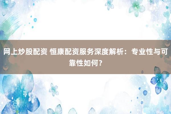 网上炒股配资 恒康配资服务深度解析：专业性与可靠性如何？