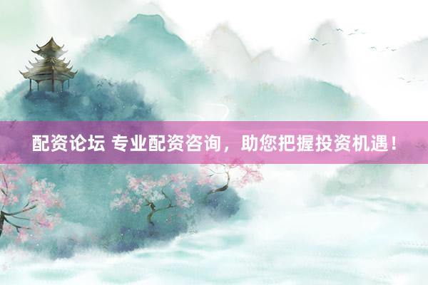 配资论坛 专业配资咨询，助您把握投资机遇！