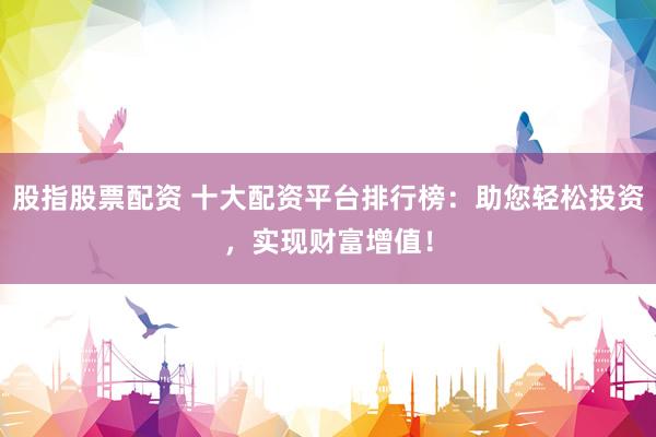 股指股票配资 十大配资平台排行榜：助您轻松投资，实现财富增值！