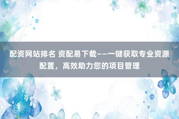 配资网站排名 资配易下载——一键获取专业资源配置，高效助力您的项目管理