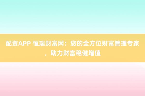 配资APP 恒瑞财富网：您的全方位财富管理专家，助力财富稳健增值
