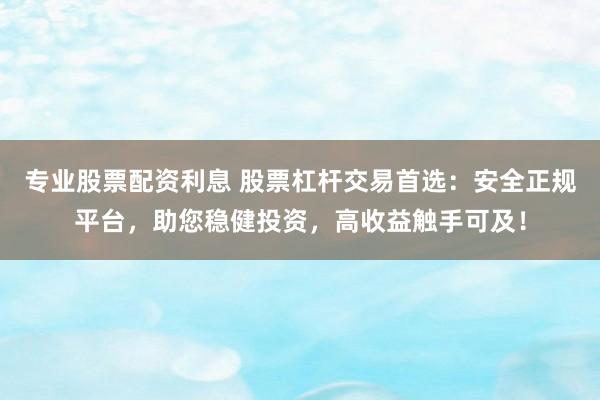 专业股票配资利息 股票杠杆交易首选：安全正规平台，助您稳健投资，高收益触手可及！