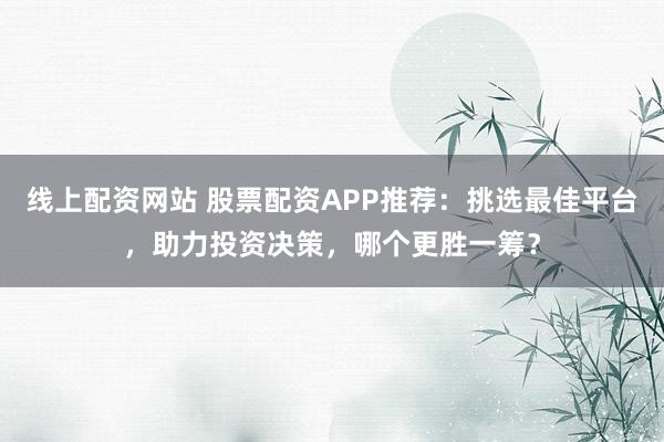 线上配资网站 股票配资APP推荐：挑选最佳平台，助力投资决策，哪个更胜一筹？