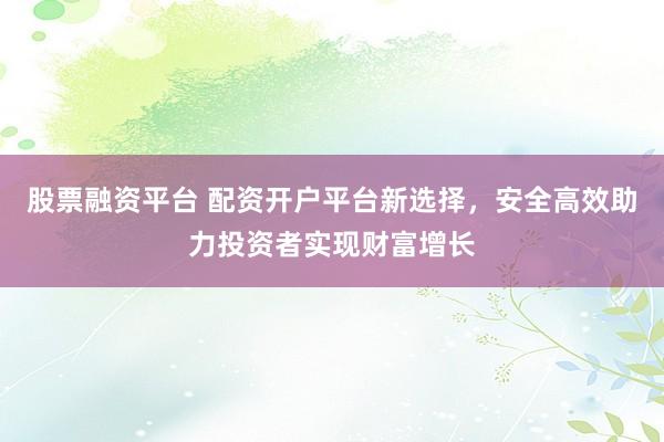 股票融资平台 配资开户平台新选择，安全高效助力投资者实现财富增长