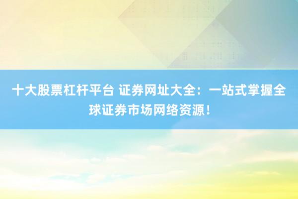 十大股票杠杆平台 证券网址大全：一站式掌握全球证券市场网络资源！