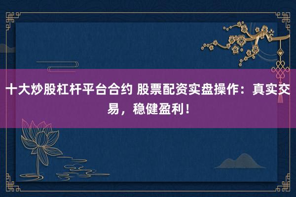 十大炒股杠杆平台合约 股票配资实盘操作：真实交易，稳健盈利！