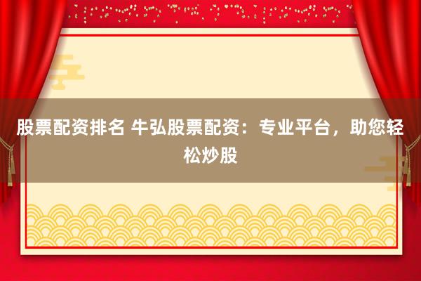 股票配资排名 牛弘股票配资：专业平台，助您轻松炒股