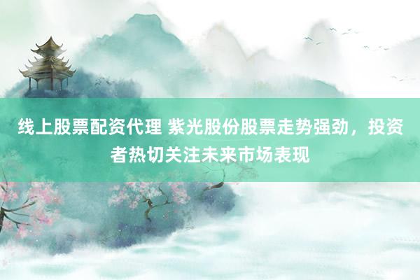 线上股票配资代理 紫光股份股票走势强劲，投资者热切关注未来市场表现