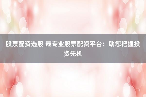 股票配资选股 最专业股票配资平台：助您把握投资先机