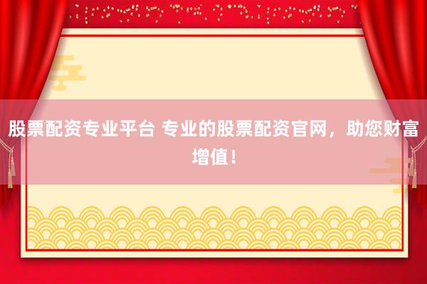 股票配资专业平台 专业的股票配资官网，助您财富增值！