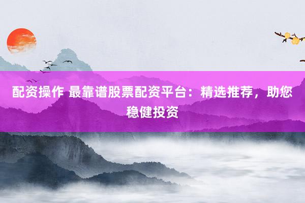 配资操作 最靠谱股票配资平台：精选推荐，助您稳健投资
