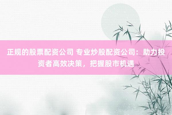 正规的股票配资公司 专业炒股配资公司：助力投资者高效决策，把握股市机遇