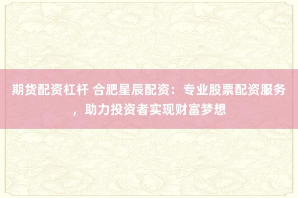 期货配资杠杆 合肥星辰配资：专业股票配资服务，助力投资者实现财富梦想
