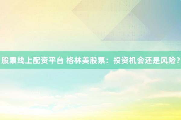 股票线上配资平台 格林美股票：投资机会还是风险？