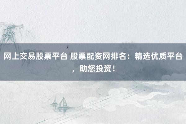 网上交易股票平台 股票配资网排名：精选优质平台，助您投资！