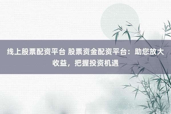 线上股票配资平台 股票资金配资平台：助您放大收益，把握投资机遇