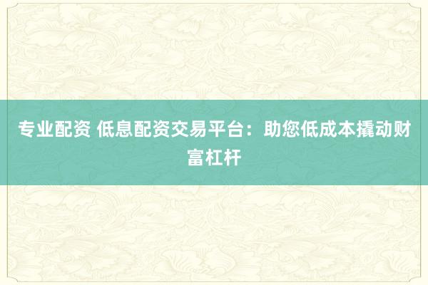 专业配资 低息配资交易平台：助您低成本撬动财富杠杆