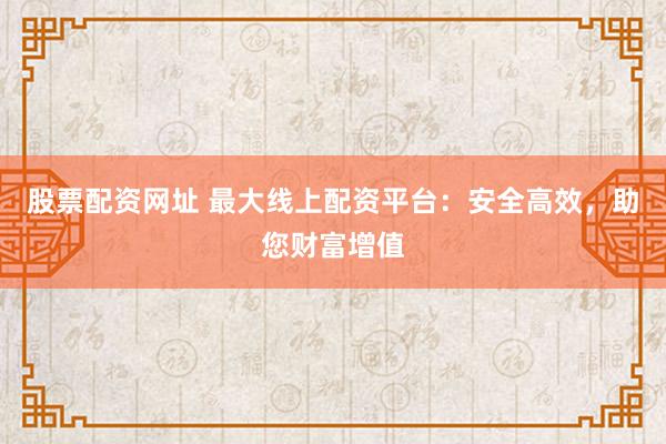 股票配资网址 最大线上配资平台：安全高效，助您财富增值