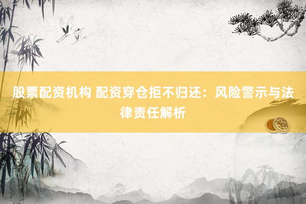 股票配资机构 配资穿仓拒不归还：风险警示与法律责任解析