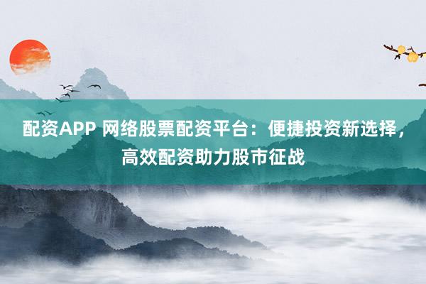 配资APP 网络股票配资平台：便捷投资新选择，高效配资助力股市征战