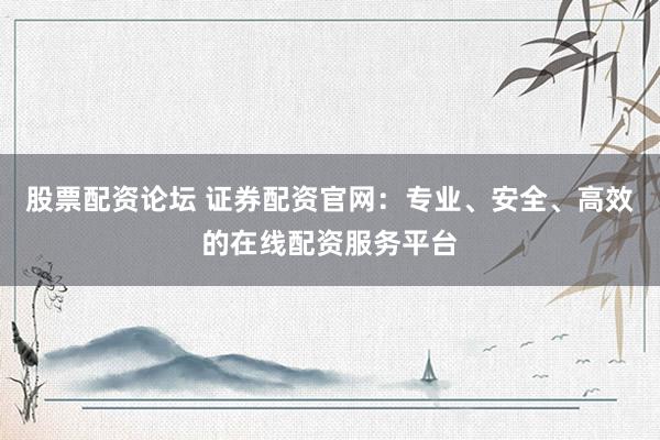 股票配资论坛 证券配资官网：专业、安全、高效的在线配资服务平台