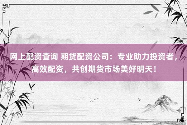 网上配资查询 期货配资公司：专业助力投资者，高效配资，共创期货市场美好明天！